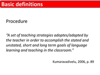 Procedure 
“A set of teaching strategies adoptes/adapted by 
the teacher in order to accomplish the stated and 
unstated, short and long term goals of language 
learning and teaching in the classroom.” 
Kumaravadivelu, 2006, p. 89 
Basic definitions 
 
