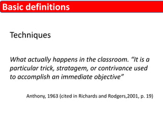 Basic definitions 
Techniques 
What actually happens in the classroom. “It is a 
particular trick, stratagem, or contrivance used 
to accomplish an immediate objective” 
Anthony, 1963 (cited in Richards and Rodgers,2001, p. 19) 
 