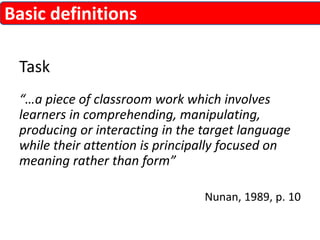 Task 
“…a piece of classroom work which involves 
learners in comprehending, manipulating, 
producing or interacting in the target language 
while their attention is principally focused on 
meaning rather than form” 
Nunan, 1989, p. 10 
Basic definitions 
 
