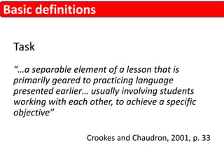Basic definitions 
Task 
“…a separable element of a lesson that is 
primarily geared to practicing language 
presented earlier… usually involving students 
working with each other, to achieve a specific 
objective” 
Crookes and Chaudron, 2001, p. 33 
 