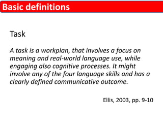 Task 
A task is a workplan, that involves a focus on 
meaning and real-world language use, while 
engaging also cognitive processes. It might 
involve any of the four language skills and has a 
clearly defined communicative outcome. 
Ellis, 2003, pp. 9-10 
Basic definitions 
 