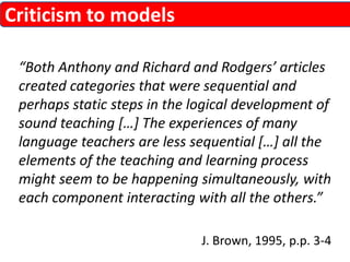 “Both Anthony and Richard and Rodgers’ articles 
created categories that were sequential and 
perhaps static steps in the logical development of 
sound teaching […] The experiences of many 
language teachers are less sequential […] all the 
elements of the teaching and learning process 
might seem to be happening simultaneously, with 
each component interacting with all the others.” 
J. Brown, 1995, p.p. 3-4 
Criticism to models 
 