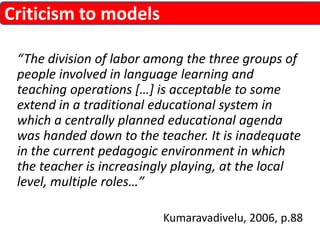 “The division of labor among the three groups of 
people involved in language learning and 
teaching operations […] is acceptable to some 
extend in a traditional educational system in 
which a centrally planned educational agenda 
was handed down to the teacher. It is inadequate 
in the current pedagogic environment in which 
the teacher is increasingly playing, at the local 
level, multiple roles…” 
Kumaravadivelu, 2006, p.88 
Criticism to models 
 