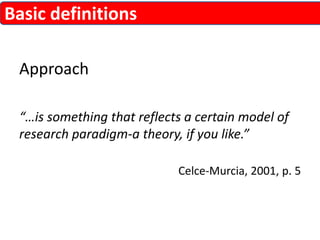 Approach 
“…is something that reflects a certain model of 
research paradigm-a theory, if you like.” 
Celce-Murcia, 2001, p. 5 
Basic definitions 
 