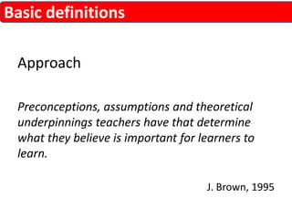 Approach 
Preconceptions, assumptions and theoretical 
underpinnings teachers have that determine 
what they believe is important for learners to 
learn. 
J. Brown, 1995 
Basic definitions 
 