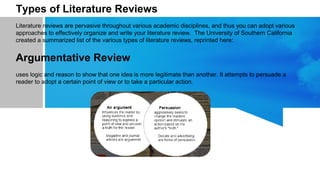 Types of Literature Reviews
Literature reviews are pervasive throughout various academic disciplines, and thus you can adopt various
approaches to effectively organize and write your literature review. The University of Southern California
created a summarized list of the various types of literature reviews, reprinted here:
Argumentative Review
uses logic and reason to show that one idea is more legitimate than another. It attempts to persuade a
reader to adopt a certain point of view or to take a particular action.
 