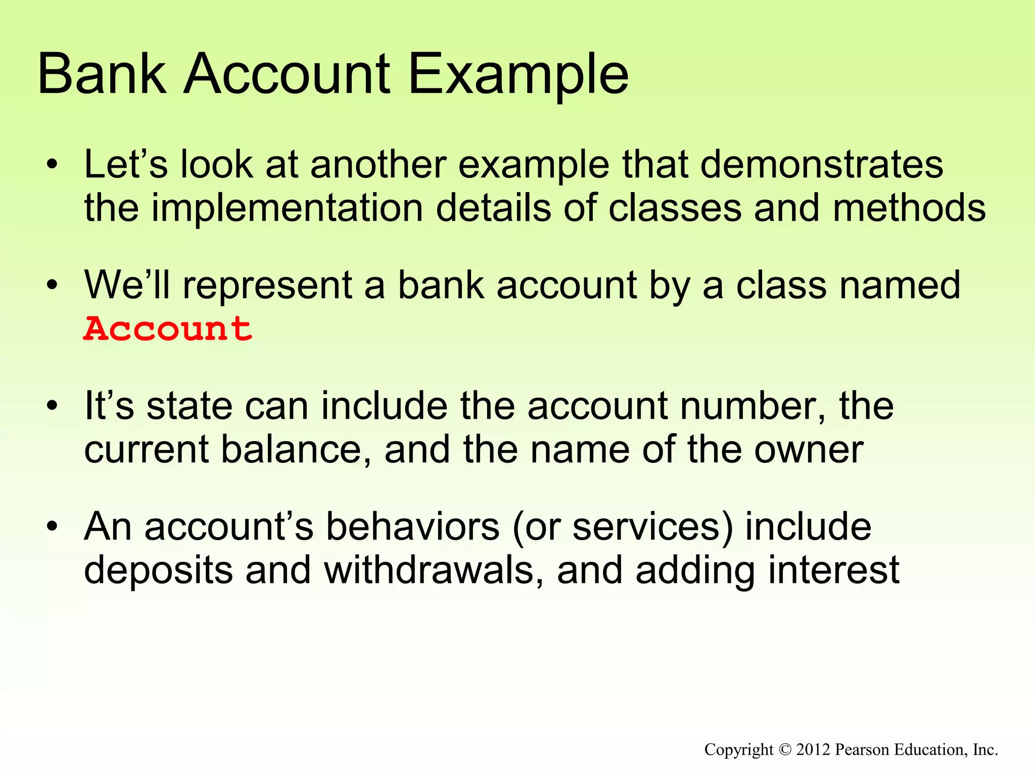 Bank Account Example
• Let’s look at another example that demonstrates
the implementation details of classes and methods
• We’ll represent a bank account by a class named
Account
• It’s state can include the account number, the
current balance, and the name of the owner
• An account’s behaviors (or services) include
deposits and withdrawals, and adding interest
Copyright © 2012 Pearson Education, Inc.
 