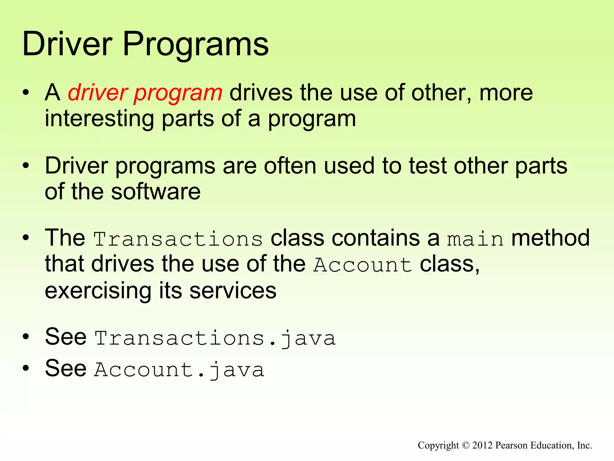 Driver Programs
• A driver program drives the use of other, more
interesting parts of a program
• Driver programs are often used to test other parts
of the software
• The Transactions class contains a main method
that drives the use of the Account class,
exercising its services
• See Transactions.java
• See Account.java
Copyright © 2012 Pearson Education, Inc.
 