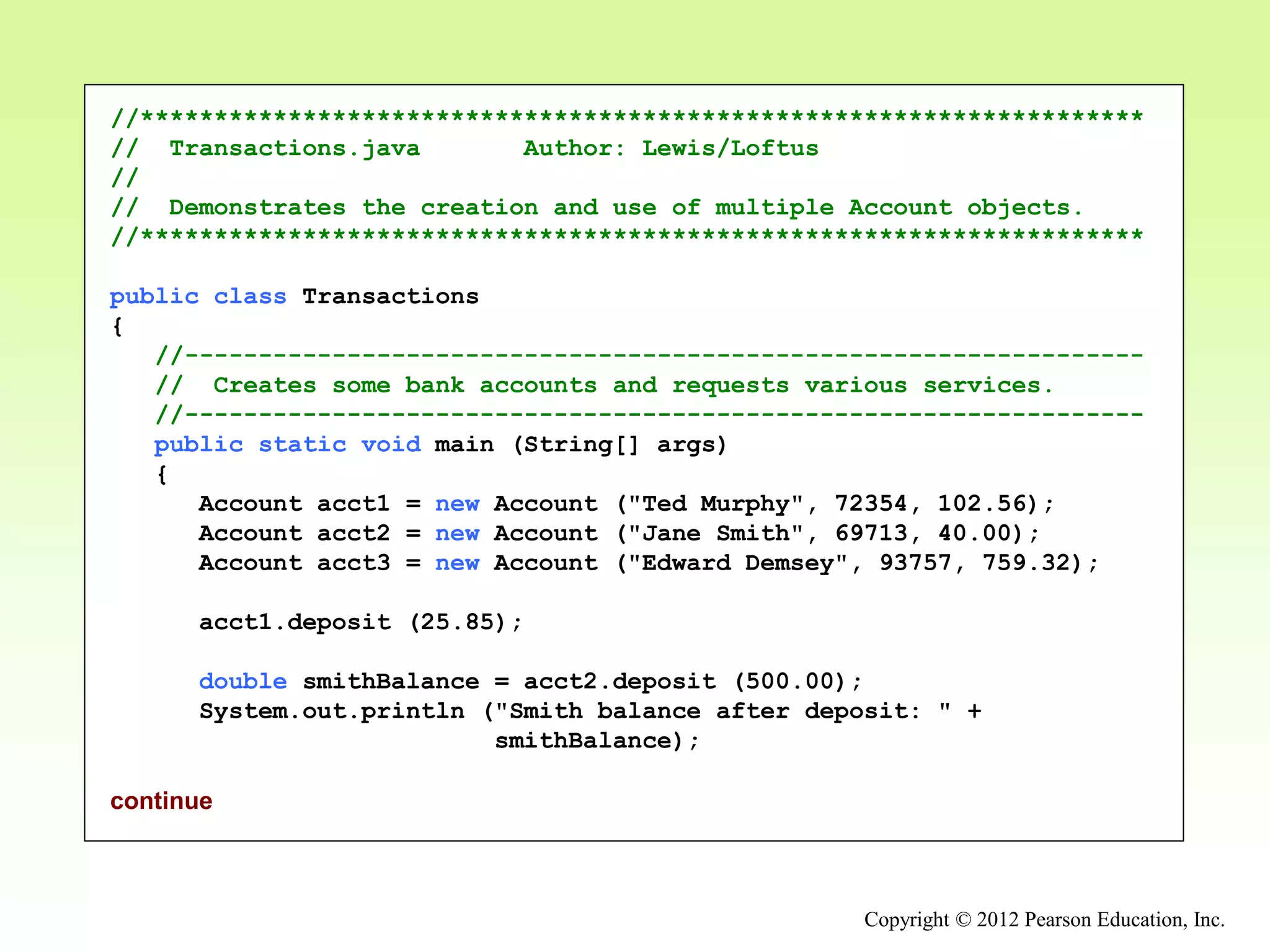 Copyright © 2012 Pearson Education, Inc.
//********************************************************************
// Transactions.java Author: Lewis/Loftus
//
// Demonstrates the creation and use of multiple Account objects.
//********************************************************************
public class Transactions
{
//-----------------------------------------------------------------
// Creates some bank accounts and requests various services.
//-----------------------------------------------------------------
public static void main (String[] args)
{
Account acct1 = new Account ("Ted Murphy", 72354, 102.56);
Account acct2 = new Account ("Jane Smith", 69713, 40.00);
Account acct3 = new Account ("Edward Demsey", 93757, 759.32);
acct1.deposit (25.85);
double smithBalance = acct2.deposit (500.00);
System.out.println ("Smith balance after deposit: " +
smithBalance);
continue
 