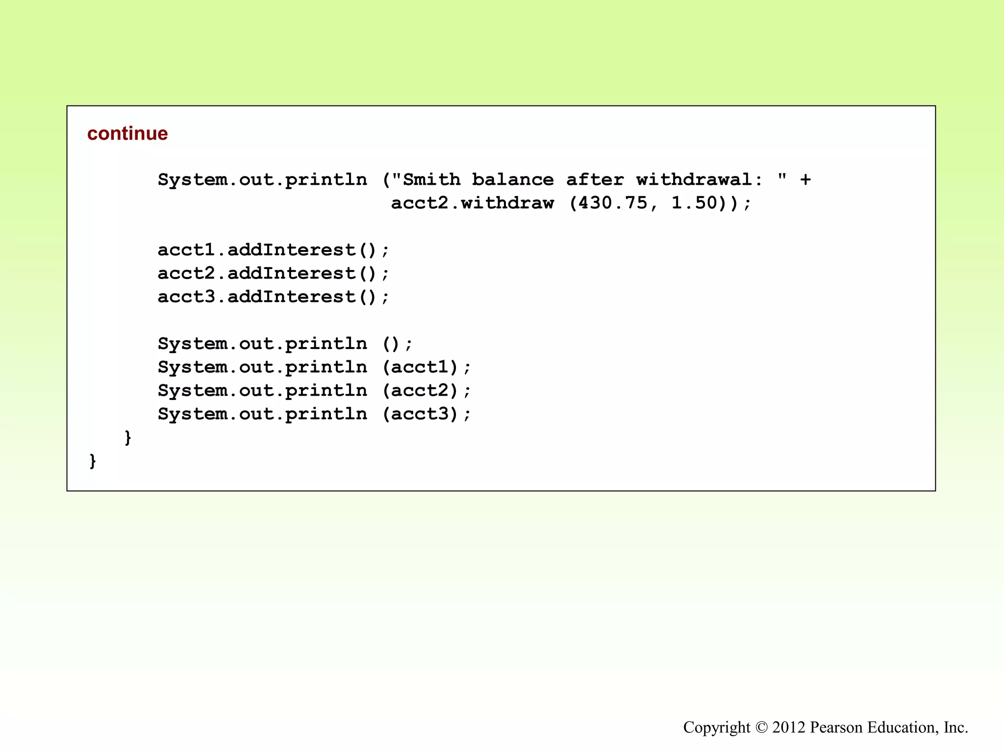 Copyright © 2012 Pearson Education, Inc.
continue
System.out.println ("Smith balance after withdrawal: " +
acct2.withdraw (430.75, 1.50));
acct1.addInterest();
acct2.addInterest();
acct3.addInterest();
System.out.println ();
System.out.println (acct1);
System.out.println (acct2);
System.out.println (acct3);
}
}
 
