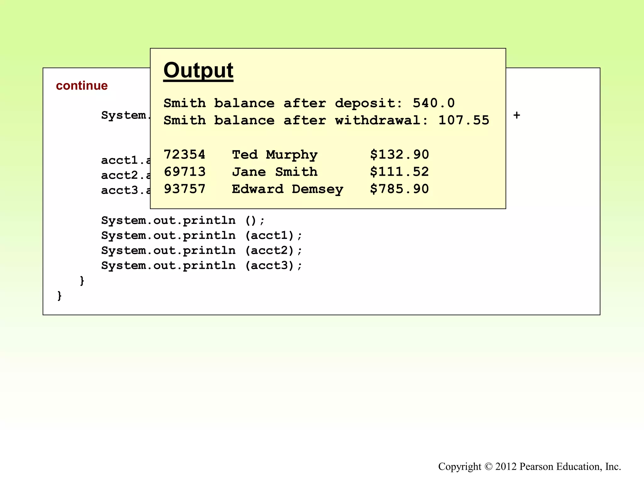 Copyright © 2012 Pearson Education, Inc.
continue
System.out.println ("Smith balance after withdrawal: " +
acct2.withdraw (430.75, 1.50));
acct1.addInterest();
acct2.addInterest();
acct3.addInterest();
System.out.println ();
System.out.println (acct1);
System.out.println (acct2);
System.out.println (acct3);
}
}
Output
Smith balance after deposit: 540.0
Smith balance after withdrawal: 107.55
72354 Ted Murphy $132.90
69713 Jane Smith $111.52
93757 Edward Demsey $785.90
 