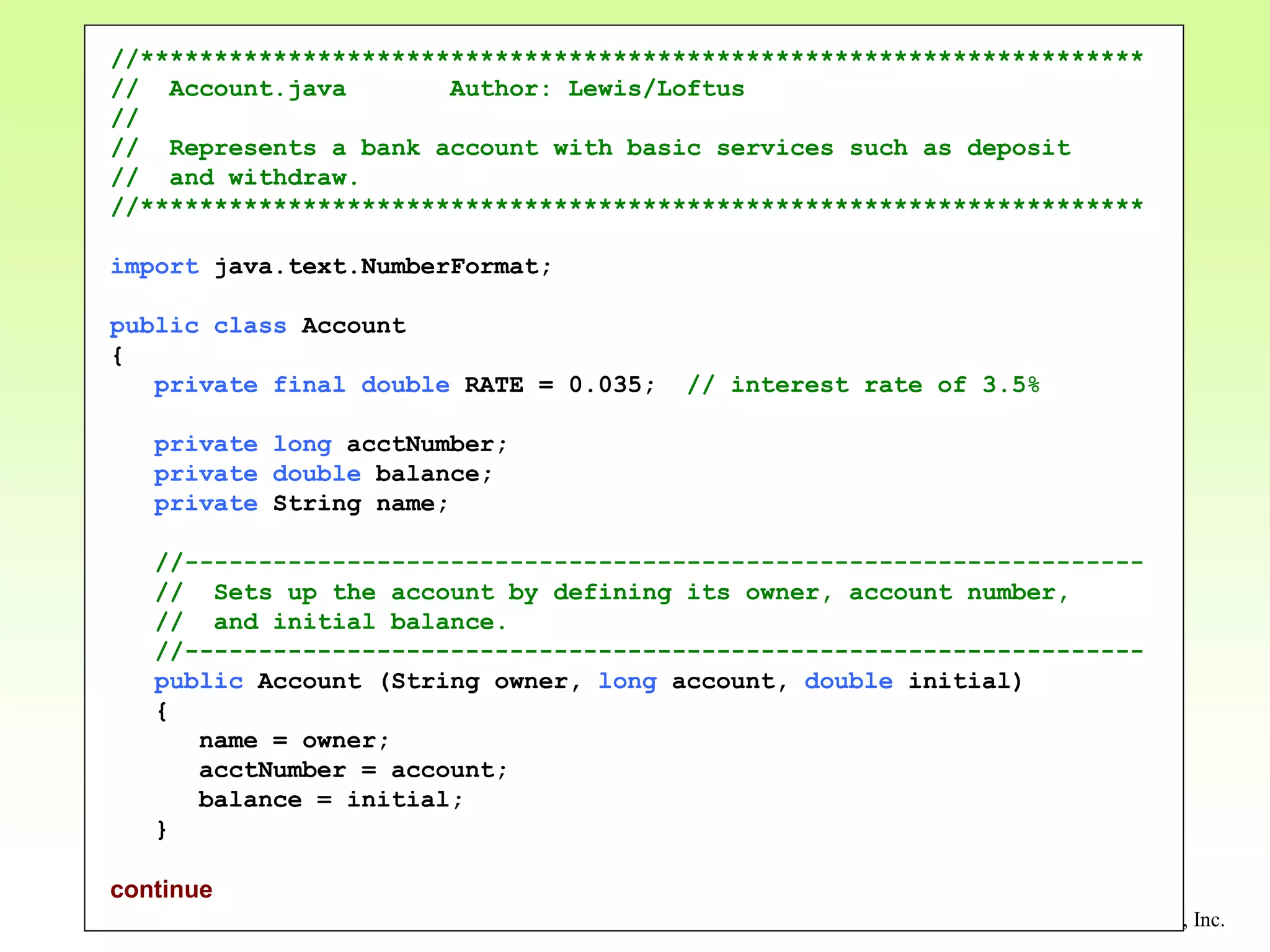 Copyright © 2012 Pearson Education, Inc.
//********************************************************************
// Account.java Author: Lewis/Loftus
//
// Represents a bank account with basic services such as deposit
// and withdraw.
//********************************************************************
import java.text.NumberFormat;
public class Account
{
private final double RATE = 0.035; // interest rate of 3.5%
private long acctNumber;
private double balance;
private String name;
//-----------------------------------------------------------------
// Sets up the account by defining its owner, account number,
// and initial balance.
//-----------------------------------------------------------------
public Account (String owner, long account, double initial)
{
name = owner;
acctNumber = account;
balance = initial;
}
continue
 