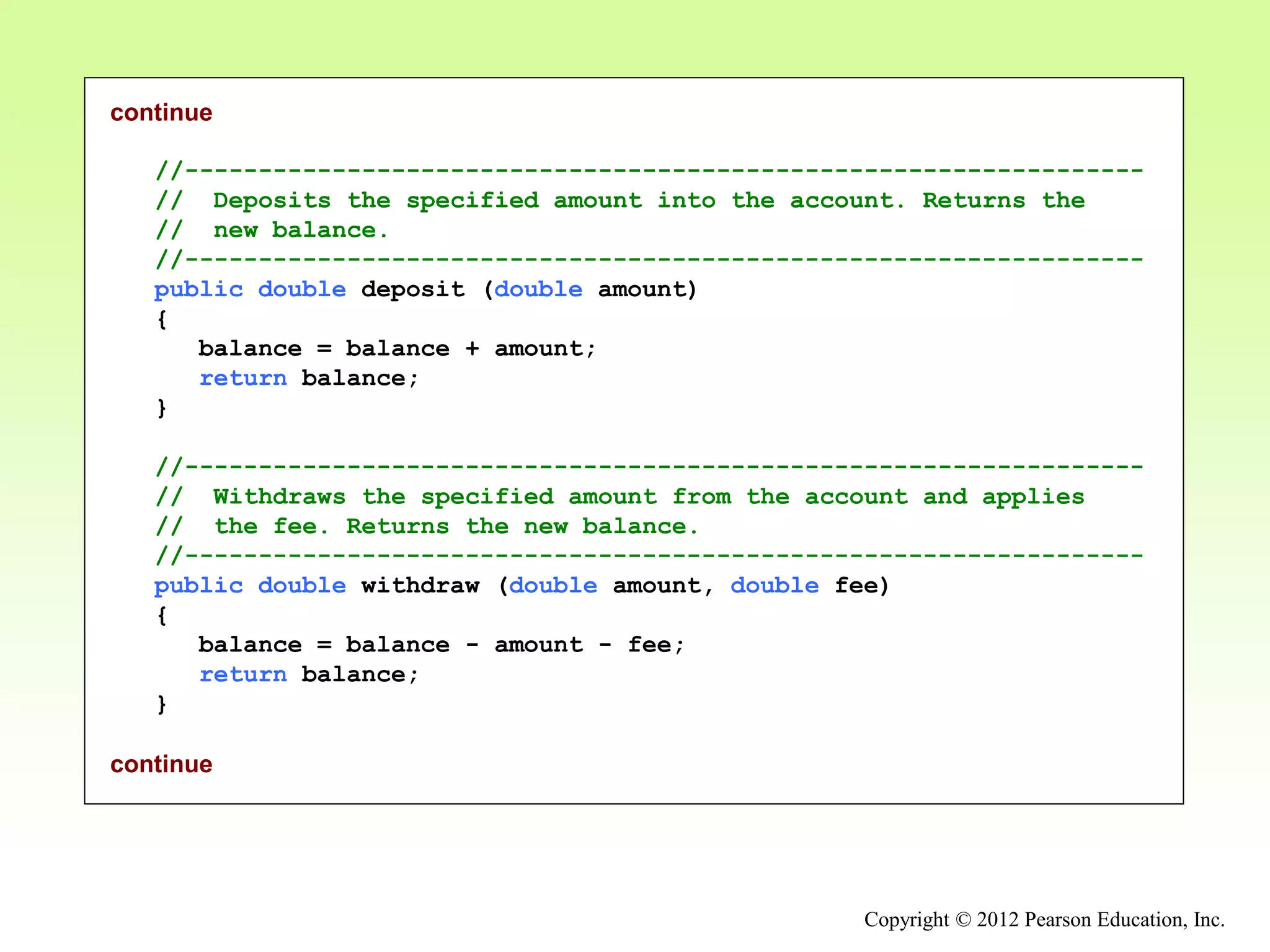 Copyright © 2012 Pearson Education, Inc.
continue
//-----------------------------------------------------------------
// Deposits the specified amount into the account. Returns the
// new balance.
//-----------------------------------------------------------------
public double deposit (double amount)
{
balance = balance + amount;
return balance;
}
//-----------------------------------------------------------------
// Withdraws the specified amount from the account and applies
// the fee. Returns the new balance.
//-----------------------------------------------------------------
public double withdraw (double amount, double fee)
{
balance = balance - amount - fee;
return balance;
}
continue
 