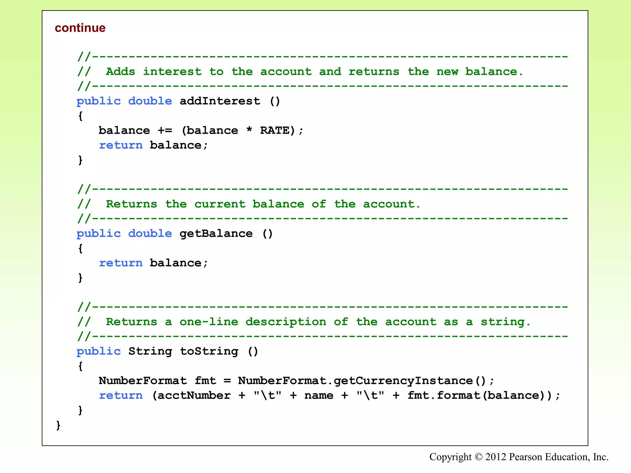 Copyright © 2012 Pearson Education, Inc.
continue
//-----------------------------------------------------------------
// Adds interest to the account and returns the new balance.
//-----------------------------------------------------------------
public double addInterest ()
{
balance += (balance * RATE);
return balance;
}
//-----------------------------------------------------------------
// Returns the current balance of the account.
//-----------------------------------------------------------------
public double getBalance ()
{
return balance;
}
//-----------------------------------------------------------------
// Returns a one-line description of the account as a string.
//-----------------------------------------------------------------
public String toString ()
{
NumberFormat fmt = NumberFormat.getCurrencyInstance();
return (acctNumber + "t" + name + "t" + fmt.format(balance));
}
}
 