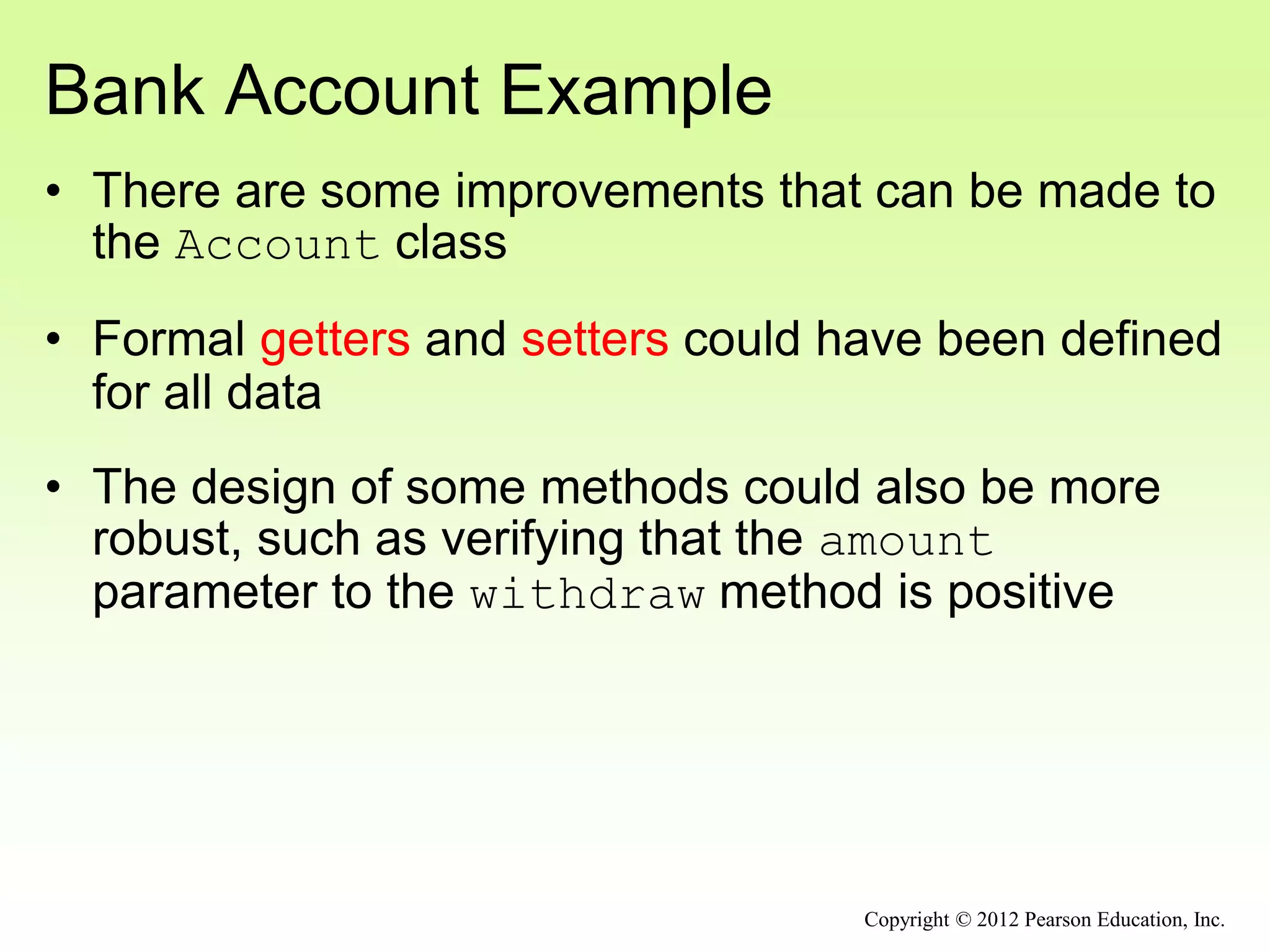 Bank Account Example
• There are some improvements that can be made to
the Account class
• Formal getters and setters could have been defined
for all data
• The design of some methods could also be more
robust, such as verifying that the amount
parameter to the withdraw method is positive
Copyright © 2012 Pearson Education, Inc.
 