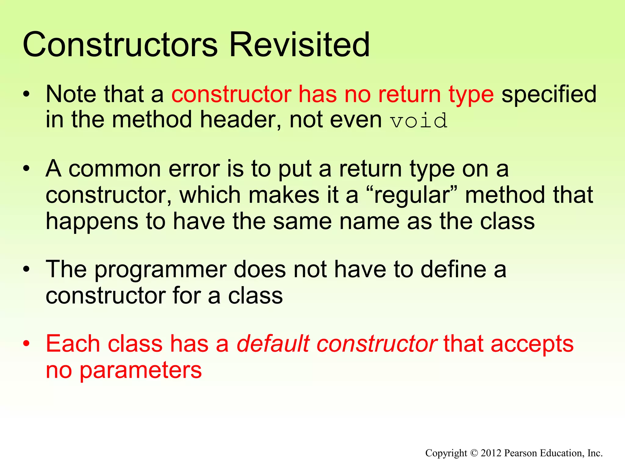 Constructors Revisited
• Note that a constructor has no return type specified
in the method header, not even void
• A common error is to put a return type on a
constructor, which makes it a “regular” method that
happens to have the same name as the class
• The programmer does not have to define a
constructor for a class
• Each class has a default constructor that accepts
no parameters
Copyright © 2012 Pearson Education, Inc.
 