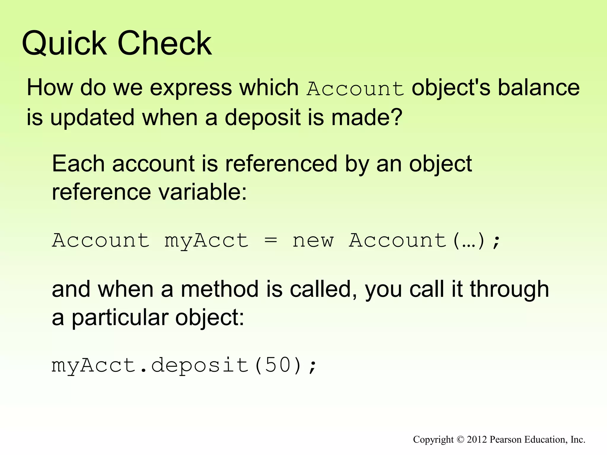 Quick Check
Copyright © 2012 Pearson Education, Inc.
How do we express which Account object's balance
is updated when a deposit is made?
Each account is referenced by an object
reference variable:
Account myAcct = new Account(…);
and when a method is called, you call it through
a particular object:
myAcct.deposit(50);
 