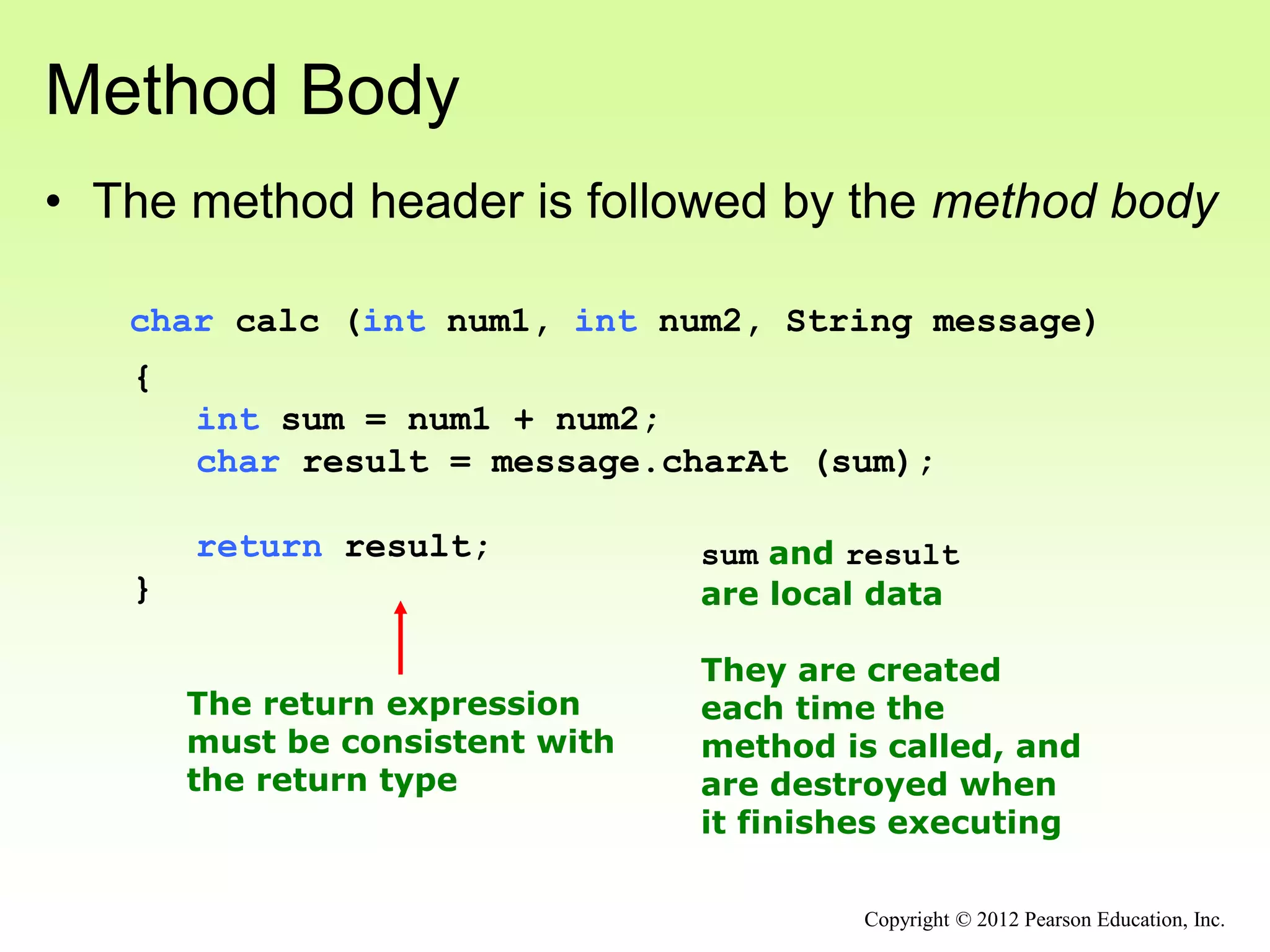 Method Body
• The method header is followed by the method body
char calc (int num1, int num2, String message)
{
int sum = num1 + num2;
char result = message.charAt (sum);
return result;
}
The return expression
must be consistent with
the return type
sum and result
are local data
They are created
each time the
method is called, and
are destroyed when
it finishes executing
Copyright © 2012 Pearson Education, Inc.
 