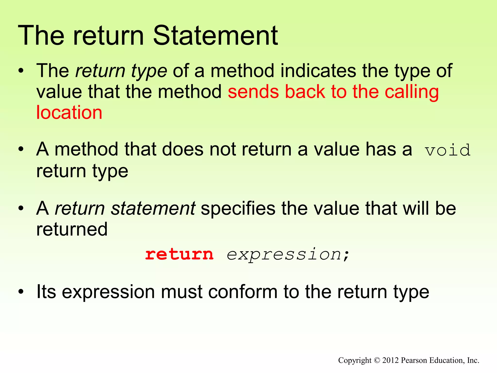 The return Statement
• The return type of a method indicates the type of
value that the method sends back to the calling
location
• A method that does not return a value has a void
return type
• A return statement specifies the value that will be
returned
return expression;
• Its expression must conform to the return type
Copyright © 2012 Pearson Education, Inc.
 