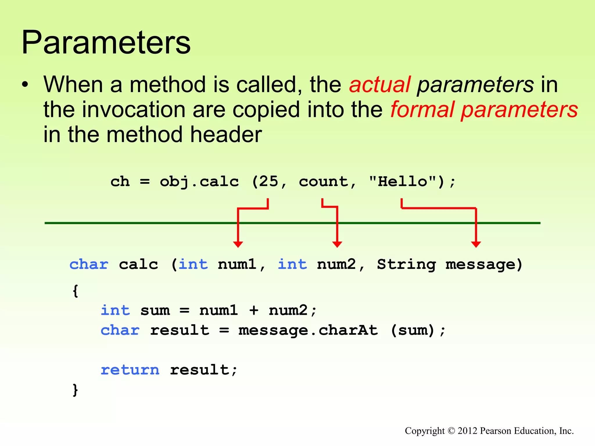 Parameters
• When a method is called, the actual parameters in
the invocation are copied into the formal parameters
in the method header
char calc (int num1, int num2, String message)
{
int sum = num1 + num2;
char result = message.charAt (sum);
return result;
}
ch = obj.calc (25, count, "Hello");
Copyright © 2012 Pearson Education, Inc.
 