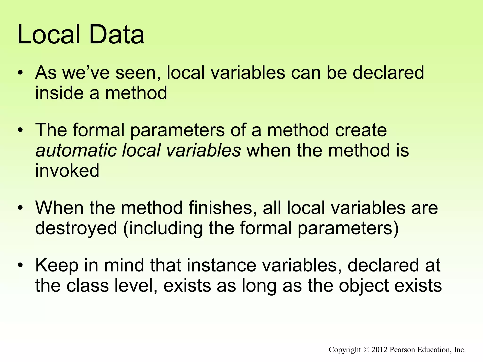 Local Data
• As we’ve seen, local variables can be declared
inside a method
• The formal parameters of a method create
automatic local variables when the method is
invoked
• When the method finishes, all local variables are
destroyed (including the formal parameters)
• Keep in mind that instance variables, declared at
the class level, exists as long as the object exists
Copyright © 2012 Pearson Education, Inc.
 