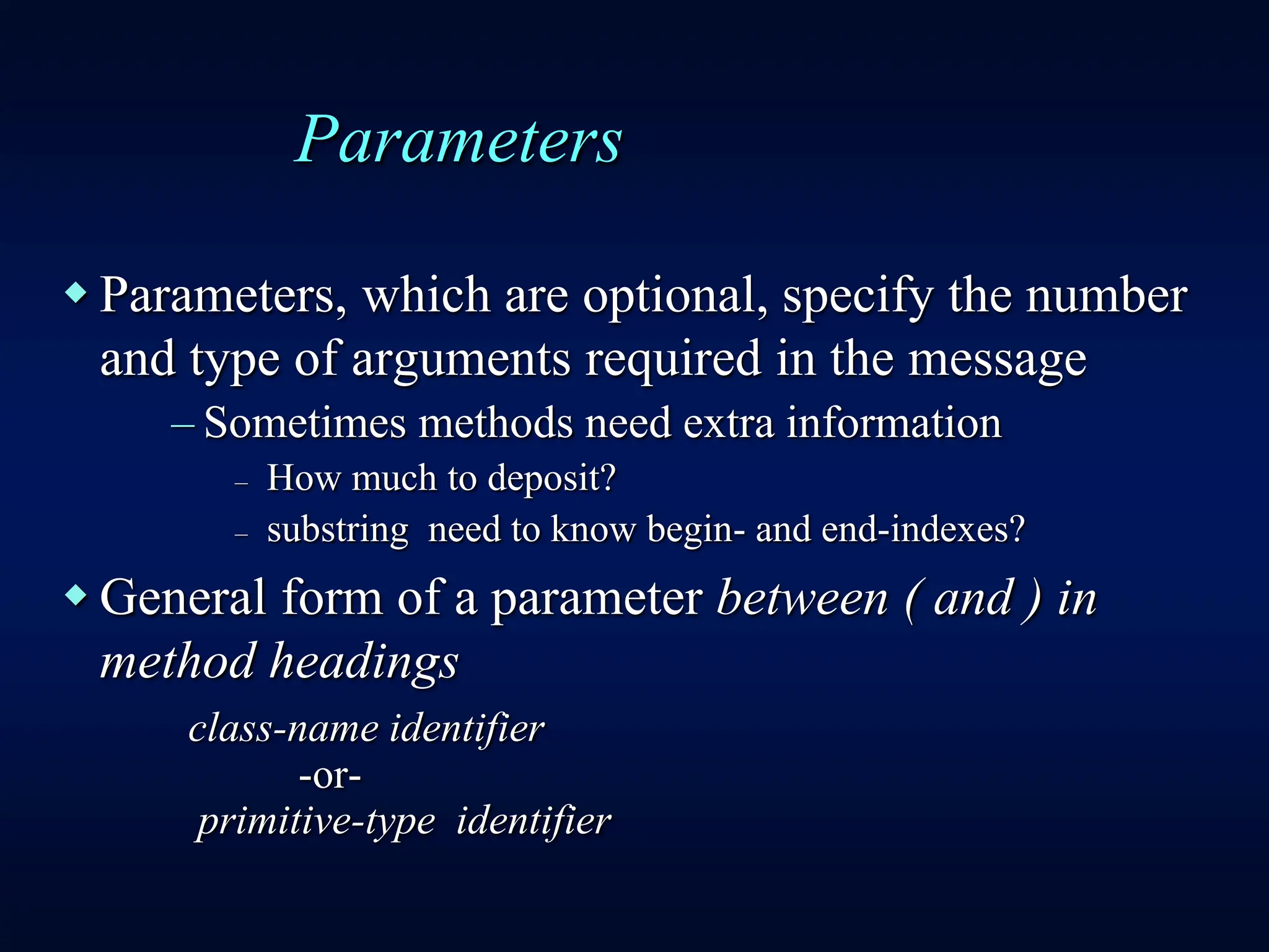 Parameters
 Parameters, which are optional, specify the number
and type of arguments required in the message
– Sometimes methods need extra information
– How much to deposit?
– substring need to know begin- and end-indexes?
 General form of a parameter between ( and ) in
method headings
class-name identifier
-or-
primitive-type identifier
 