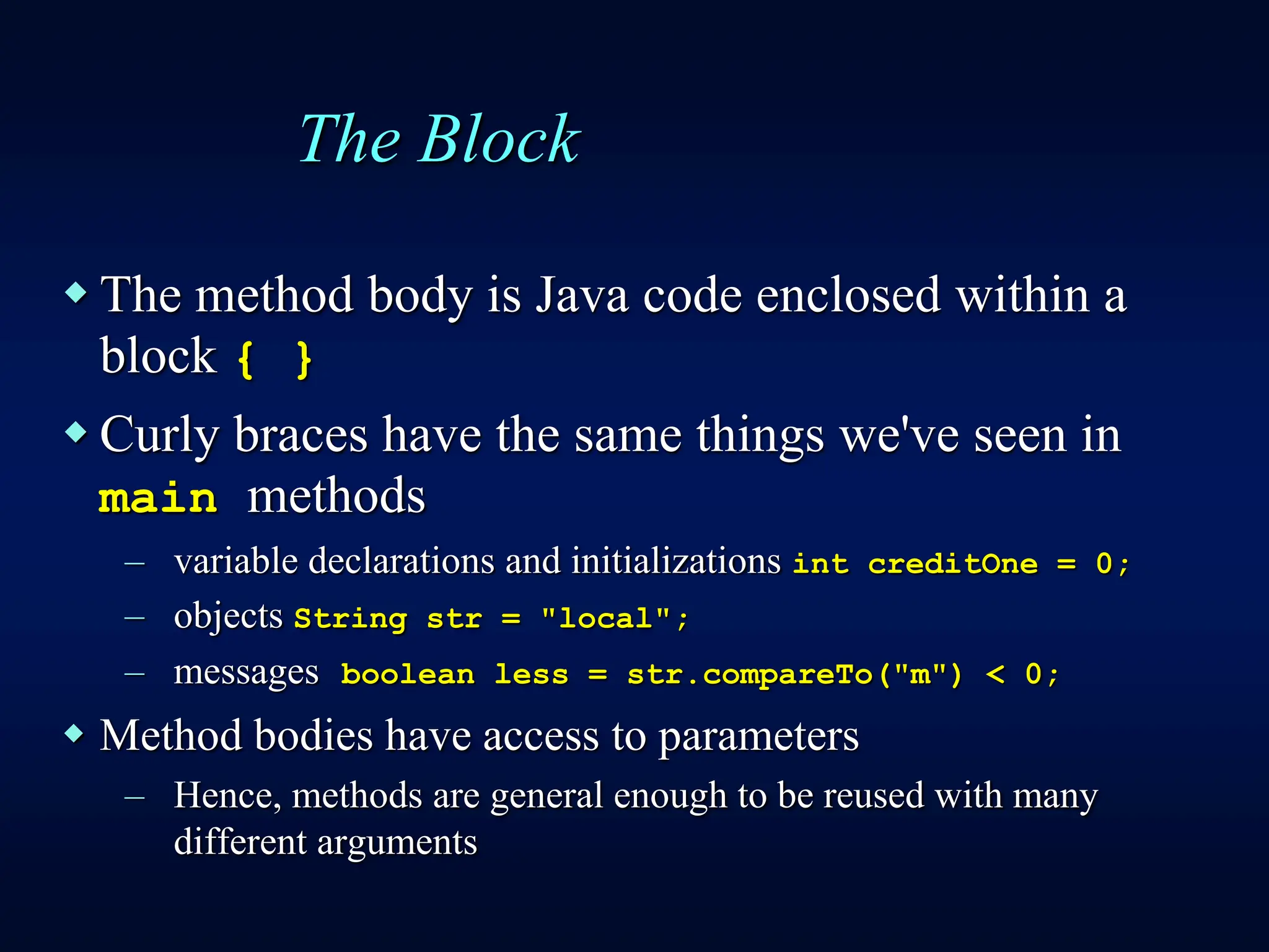 The Block
 The method body is Java code enclosed within a
block { }
 Curly braces have the same things we've seen in
main methods
– variable declarations and initializations int creditOne = 0;
– objects String str = "local";
– messages boolean less = str.compareTo("m") < 0;
 Method bodies have access to parameters
– Hence, methods are general enough to be reused with many
different arguments
 