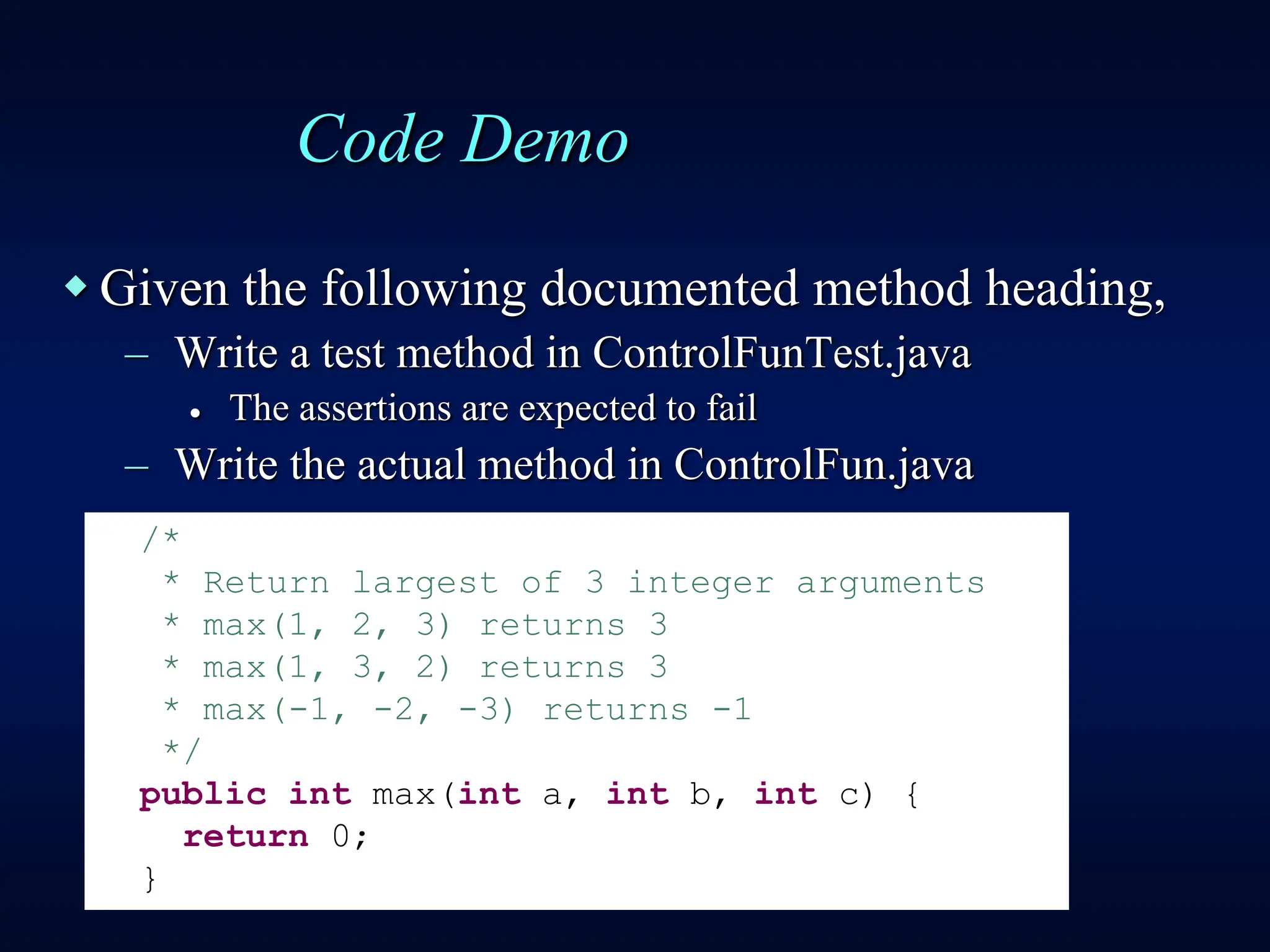 Code Demo
 Given the following documented method heading,
– Write a test method in ControlFunTest.java
 The assertions are expected to fail
– Write the actual method in ControlFun.java
/*
* Return largest of 3 integer arguments
* max(1, 2, 3) returns 3
* max(1, 3, 2) returns 3
* max(-1, -2, -3) returns -1
*/
public int max(int a, int b, int c) {
return 0;
}
 