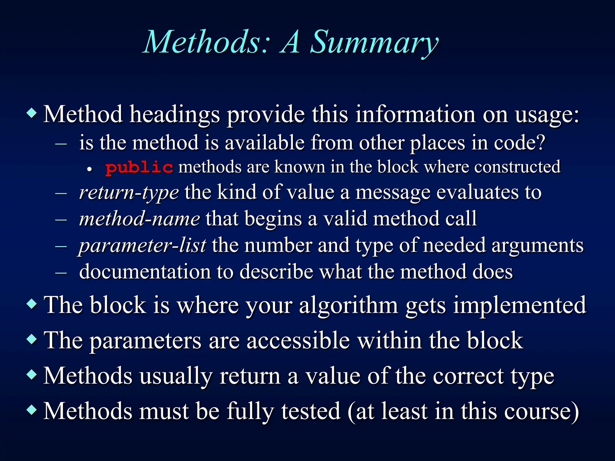 Methods: A Summary
 Method headings provide this information on usage:
– is the method is available from other places in code?
 public methods are known in the block where constructed
– return-type the kind of value a message evaluates to
– method-name that begins a valid method call
– parameter-list the number and type of needed arguments
– documentation to describe what the method does
 The block is where your algorithm gets implemented
 The parameters are accessible within the block
 Methods usually return a value of the correct type
 Methods must be fully tested (at least in this course)
 