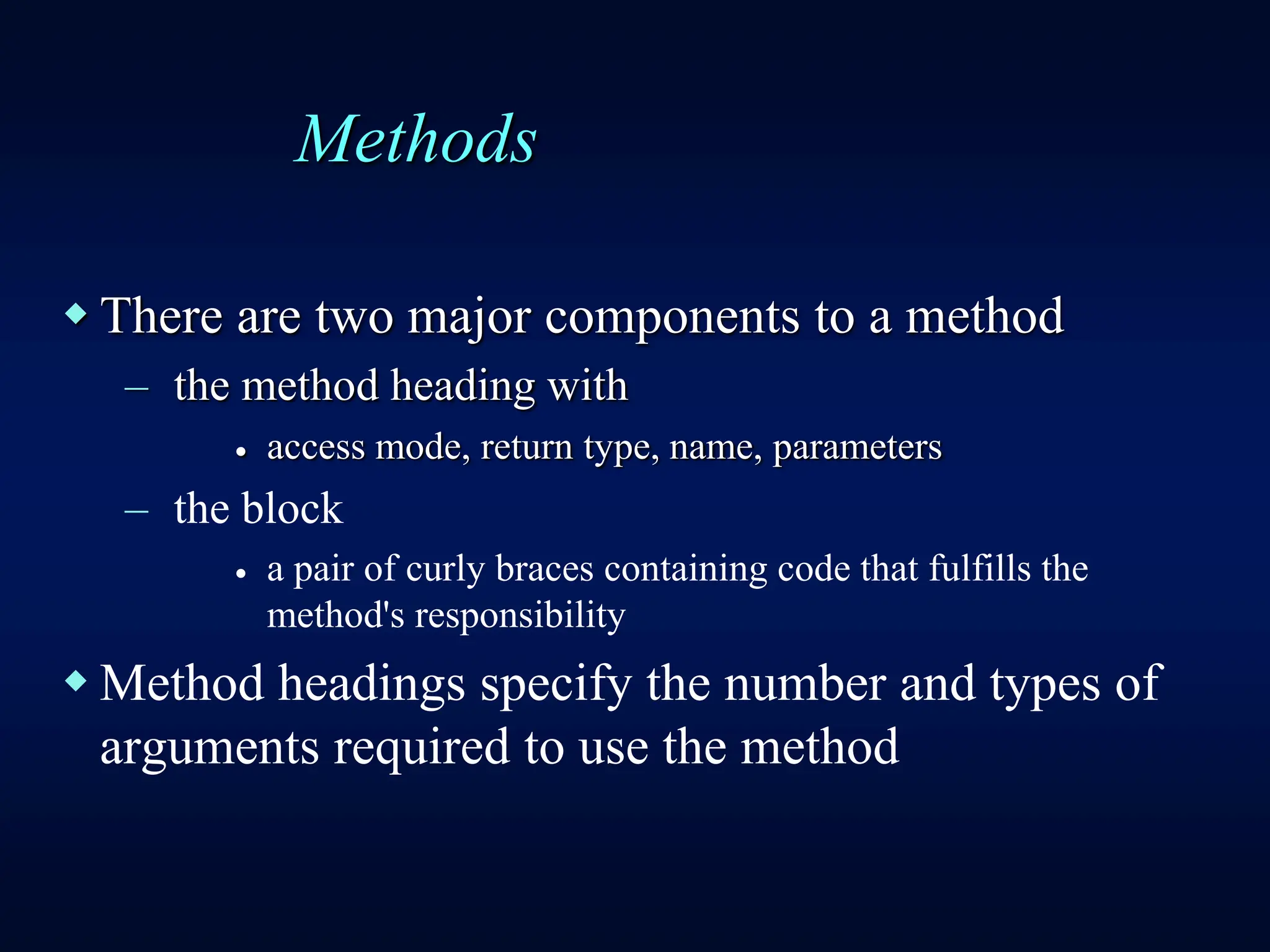 Methods
 There are two major components to a method
– the method heading with
 access mode, return type, name, parameters
– the block
 a pair of curly braces containing code that fulfills the
method's responsibility
 Method headings specify the number and types of
arguments required to use the method
 