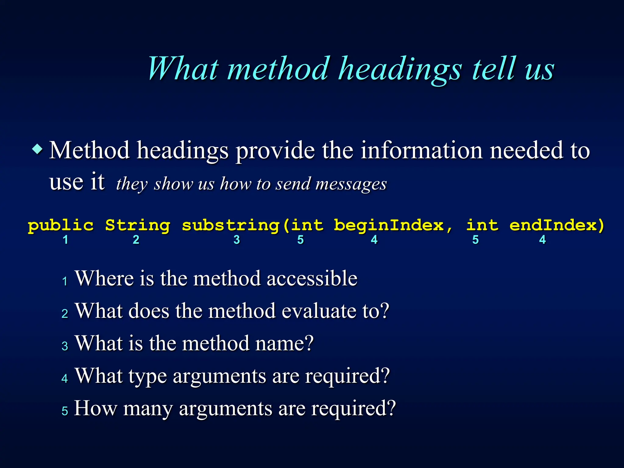 What method headings tell us
 Method headings provide the information needed to
use it they show us how to send messages
public String substring(int beginIndex, int endIndex)
1 2 3 5 4 5 4
1 Where is the method accessible
2 What does the method evaluate to?
3 What is the method name?
4 What type arguments are required?
5 How many arguments are required?
 