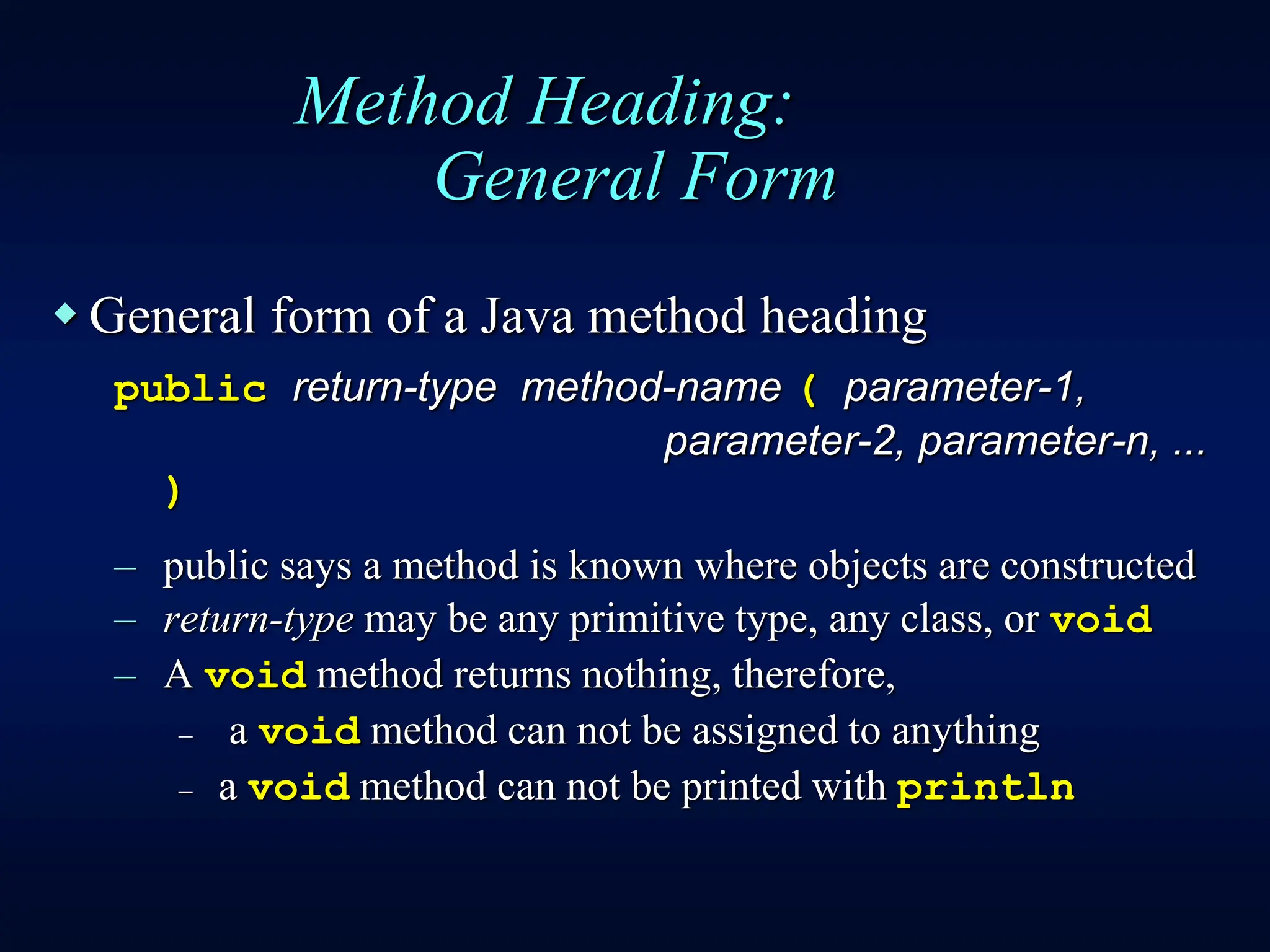 Method Heading:
General Form
 General form of a Java method heading
public return-type method-name ( parameter-1,
parameter-2, parameter-n, ...
)
– public says a method is known where objects are constructed
– return-type may be any primitive type, any class, or void
– A void method returns nothing, therefore,
– a void method can not be assigned to anything
– a void method can not be printed with println
 