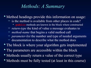 Methods: A Summary
Method headings provide this information on usage:
– is the method is available from other places in code?
· public methods are known in the block where constructed
– return-type the kind of value a message evaluates to
– method-name that begins a valid method call
– parameter-list the number and type of needed arguments
– documentation to describe what the method does
The block is where your algorithm gets implemented
The parameters are accessible within the block
Methods usually return a value of the correct type
Methods must be fully tested (at least in this course)
 