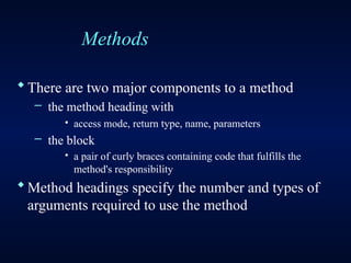 Methods
There are two major components to a method
– the method heading with
· access mode, return type, name, parameters
– the block
· a pair of curly braces containing code that fulfills the
method's responsibility
Method headings specify the number and types of
arguments required to use the method
 