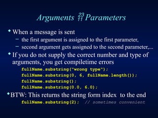 Arguments  Parameters
When a message is sent
– the first argument is assigned to the first parameter,
– second argument gets assigned to the second parameter,...
If you do not supply the correct number and type of
arguments, you get compiletime errors
fullName.substring("wrong type");
fullName.substring(0, 6, fullName.length());
fullName.substring();
fullName.substring(0.0, 6.0);
BTW: This returns the string form index to the end
fullName.substring(2); // sometimes convenient
 