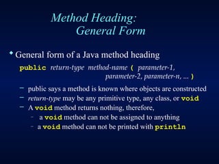 Method Heading:
General Form
General form of a Java method heading
public return-type method-name ( parameter-1,
parameter-2, parameter-n, ... )
– public says a method is known where objects are constructed
– return-type may be any primitive type, any class, or void
– A void method returns nothing, therefore,
– a void method can not be assigned to anything
– a void method can not be printed with println
 