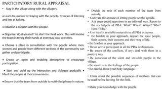 PARTICIPATORY RURAL APPRAISAL
• Stay in the village along with the villagers.
• Learn to unlearn by staying with the people, by more of listening
and less of talking.
• Establish a rapport with the people.
• Organise ‘do-it-yourself’ to start the field work. This will involve
the team in trying their hands at everyday local activities.
• Choose a place in consultation with the people where men,
women and people from different sections of the community can
gather and participate.
• Create an open and enabling atmosphere to encourage
participation.
• Start and build up the interaction and dialogue gradually. •
Meet the people at their convenience.
• Ensure that the team from outside is multi-disciplinary in nature.
• Decide the role of each member of the team from
outside.
• Cultivate the attitude of letting people set the agenda.
• Ask open-ended questions in an informal way. Resort to
the six helpers of PRA: What? When? Where? Who?
How? Why?
• Use locally available materials in all PRA exercises.
• Be humble in your approach, respect the local people,
their culture, their customs and their way of life.
• Be flexible in your approach.
• Be an active participant in all the PRA deliberations.
• Be aware of the conflicts, if any; deal with them in a
positive way.
• Be conscious of the silent and invisible people in the
village.
• Be sensitive to the feelings of the people.
• Be careful about your body language.
• Think about the possible sequences of methods that can
be used before leaving for the field.
• Share your knowledge with the people.
 