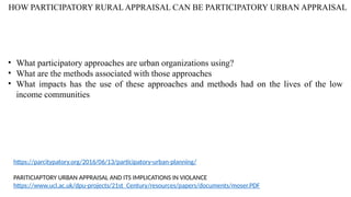 HOW PARTICIPATORY RURAL APPRAISAL CAN BE PARTICIPATORY URBAN APPRAISAL
https://parcitypatory.org/2016/06/13/participatory-urban-planning/
PARITICIAPTORY URBAN APPRAISAL AND ITS IMPLICATIONS IN VIOLANCE
https://www.ucl.ac.uk/dpu-projects/21st_Century/resources/papers/documents/moser.PDF
• What participatory approaches are urban organizations using?
• What are the methods associated with those approaches
• What impacts has the use of these approaches and methods had on the lives of the low
income communities
 