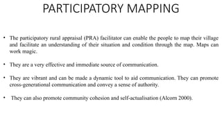 PARTICIPATORY MAPPING
• The participatory rural appraisal (PRA) facilitator can enable the people to map their village
and facilitate an understanding of their situation and condition through the map. Maps can
work magic.
• They are a very effective and immediate source of communication.
• They are vibrant and can be made a dynamic tool to aid communication. They can promote
cross-generational communication and convey a sense of authority.
• They can also promote community cohesion and self-actualisation (Alcorn 2000).
 