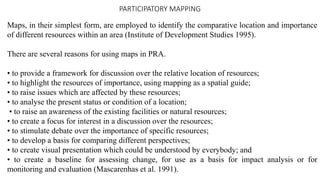 PARTICIPATORY MAPPING
Maps, in their simplest form, are employed to identify the comparative location and importance
of different resources within an area (Institute of Development Studies 1995).
There are several reasons for using maps in PRA.
• to provide a framework for discussion over the relative location of resources;
• to highlight the resources of importance, using mapping as a spatial guide;
• to raise issues which are affected by these resources;
• to analyse the present status or condition of a location;
• to raise an awareness of the existing facilities or natural resources;
• to create a focus for interest in a discussion over the resources;
• to stimulate debate over the importance of specific resources;
• to develop a basis for comparing different perspectives;
• to create visual presentation which could be understood by everybody; and
• to create a baseline for assessing change, for use as a basis for impact analysis or for
monitoring and evaluation (Mascarenhas et al. 1991).
 