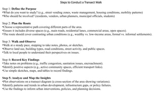 Steps to Conduct a Transect Walk
Step 1: Define the Purpose
•What do you want to study? (e.g., street vending zones, waste management, housing conditions, mobility patterns)
•Who should be involved? (residents, vendors, urban planners, municipal officials, students)
Step 2: Plan the Route
•Choose a representative path covering different parts of the area.
•Ensure it includes diverse spaces (e.g., main roads, residential lanes, commercial areas, open spaces).
•The route should cover contrasting urban conditions (e.g., wealthy vs. low-income areas, formal vs. informal settlements).
Step 3: Walk and Observe
•Walk at a steady pace, stopping to take notes, photos, or sketches.
•Observe land use, building types, road conditions, street activity, and public spaces.
•Talk to local people to understand their perspectives on issues.
Step 4: Record Key Findings
•Take notes on problems (e.g., traffic congestion, sanitation issues, encroachment).
•Identify positive aspects (e.g., active community spaces, efficient transport links).
•Use simple sketches, maps, and tables to record findings.
Step 5: Analyze and Map the Insights
•Plot observations on a transect diagram (a cross-section of the area showing variations).
•Identify patterns and trends in urban development, infrastructure gaps, or policy failures.
•Use the findings to inform urban interventions, policies, and planning decisions.
 