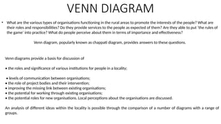 VENN DIAGRAM
• What are the various types of organisations functioning in the rural areas to promote the interests of the people? What are
their roles and responsibilities? Do they provide services to the people as expected of them? Are they able to put ‘the rules of
the game’ into practice? What do people perceive about them in terms of importance and effectiveness?
Venn diagram, popularly known as chappati diagram, provides answers to these questions.
Venn diagrams provide a basis for discussion of
• the roles and significance of various institutions for people in a locality;
• levels of communication between organisations;
• the role of project bodies and their intervention;
• improving the missing link between existing organisations;
• the potential for working through existing organisations;
• the potential roles for new organisations. Local perceptions about the organisations are discussed.
An analysis of different ideas within the locality is possible through the comparison of a number of diagrams with a range of
groups.
 