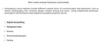 Other creative methods: Participatory visual methods
• Participatory visual methods include different creative forms of communication and expression, such as
drama, photography, film, drawing, design, creative writing and music. Using collaborative processes,
participants and facilitators work together to produce powerful stories.
• Digital storytelling
• Participatory video
• Drawing
• Photovoice(photography)
• Painting
 