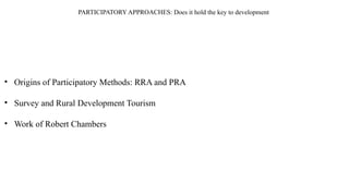 PARTICIPATORY APPROACHES: Does it hold the key to development
• Origins of Participatory Methods: RRA and PRA
• Survey and Rural Development Tourism
• Work of Robert Chambers
 