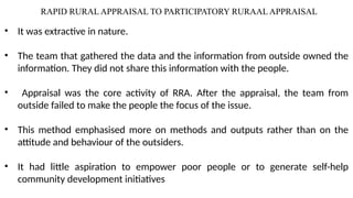 RAPID RURAL APPRAISAL TO PARTICIPATORY RURAAL APPRAISAL
• It was extractive in nature.
• The team that gathered the data and the information from outside owned the
information. They did not share this information with the people.
• Appraisal was the core activity of RRA. After the appraisal, the team from
outside failed to make the people the focus of the issue.
• This method emphasised more on methods and outputs rather than on the
attitude and behaviour of the outsiders.
• It had little aspiration to empower poor people or to generate self-help
community development initiatives
 