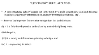 PARTICIPATORY RURAL APPRAISAL
• ‘A semi-structured activity carried out in the field, by a multi-disciplinary team and designed
to quickly acquire new information on, and new hypothesis about rural life’.
• Some of the important features that emerge from this definition are:
(i) it is a field-based appraisal undertaken by a multi-disciplinary team;
(ii) it is quick;
(iii) it is mostly an information-gathering technique and
(iv) it is exploratory in nature
 