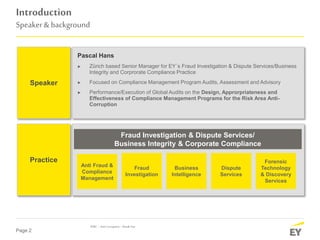 Page 2
Introduction
Speaker& background
Speaker
Practice
Pascal Hans
► Zürich based Senior Manager for EY´s Fraud Investigation & Dispute Services/Business
Integrity and Corprorate Compliance Practice
► Focused on Compliance Management Program Audits, Assessment and Advisory
► Performance/Execution of Global Audits on the Design, Approrpriateness and
Effectiveness of Compliance Management Programs for the Risk Area Anti-
Corruption
Fraud Investigation & Dispute Services/
Business Integrity & Corporate Compliance
Anti Fraud &
Compliance
Management
Fraud
Investigation
Business
Intelligence
Dispute
Services
Forensic
Technology
& Discovery
Services
IDRC–AntiCorruption –BreakOut
 