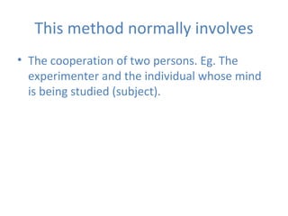 This   method normally involves The cooperation of two persons. Eg. The experimenter and the individual whose mind is being studied (subject). 