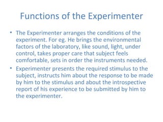 Functions of the Experimenter The Experimenter arranges the conditions of the experiment. For eg. He brings the environmental factors of the laboratory, like sound, light, under control, takes proper care that subject feels comfortable, sets in order the instruments needed. Experimenter presents the required stimulus to the subject, instructs him about the response to be made by him to the stimulus and about the introspective report of his experience to be submitted by him to the experimenter. 