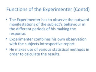Functions of the Experimenter (Contd) The Experimenter has to observe the outward manifestations of the subject’s behaviour in the different periods of his making the response. Experimenter combines his own observation with the subjects introspective report He makes use of various statistical methods in order to calculate the results. 